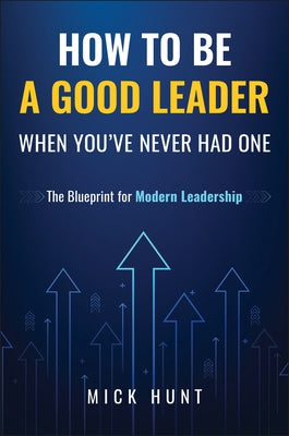 How to Be a Good Leader When You've Never Had One: The Blueprint for Modern Leadership by Hunt, Mick