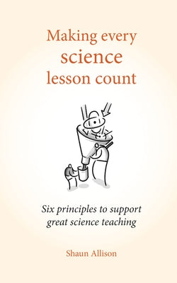 Making Every Science Lesson Count: Six Principles to Support Great Teaching and Learning by Allison, Shaun