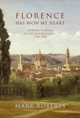 Florence Has Won My Heart: Literary Visitors to the Tuscan Capital, 1750-1950 by Roberts, Mark