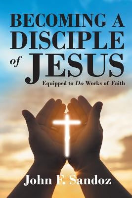 Becoming a Disciple of Jesus: Equipped to Do Works of Faith by Sandoz, John F.