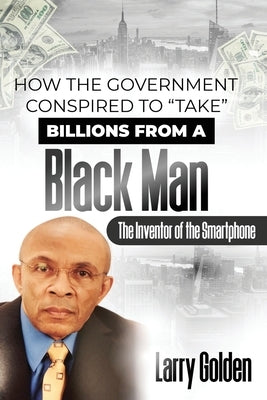 How The Government Conspired to "TAKE" Billions From A Black Man: The Inventor of the "Smartphone" by Golden, Larry
