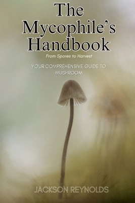 The Mycophile's Handbook: From Spores to Harvest: Your Comprehensive Guide to Mushroom by Reynolds, Jackson