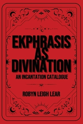 Ekphrasis as Divination: An Incantation Catalogue by Lear, Robyn Leigh