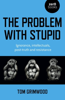 The Problem with Stupid: Ignorance, Intellectuals, Post-Truth and Resistance by Grimwood, Tom