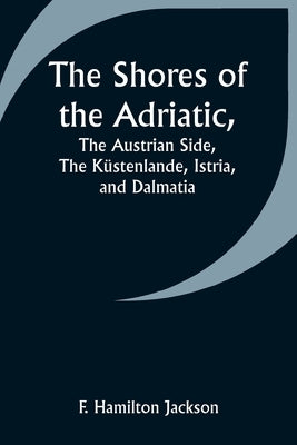 The Shores of the Adriatic, The Austrian Side, The Küstenlande, Istria, and Dalmatia by Jackson, F. Hamilton