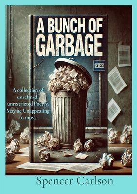 A Bunch of Garbage: A collection of unrefined, unrestricted Poetry. May be Unappealing to most by Carlson, Spencer