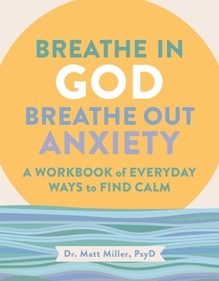 Breathe in God, Breathe Out Anxiety: A Workbook of Everyday Ways to Find Calm by Welcoming the Spirit by Miller, Matt