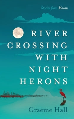 River Crossing With Night Herons: Stories from Macau by Hall, Graeme Keith