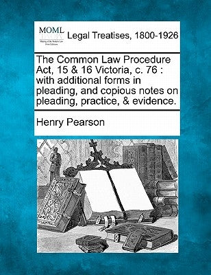 The Common Law Procedure ACT, 15 & 16 Victoria, C. 76: With Additional Forms in Pleading, and Copious Notes on Pleading, Practice, & Evidence. by Pearson, Henry