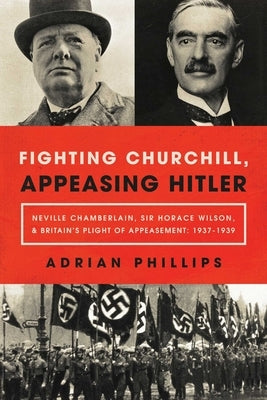 Fighting Churchill, Appeasing Hitler: Neville Chamberlain, Sir Horace Wilson, & Britain's Plight of Appeasement: 1937-1939 by Phillips, Adrian