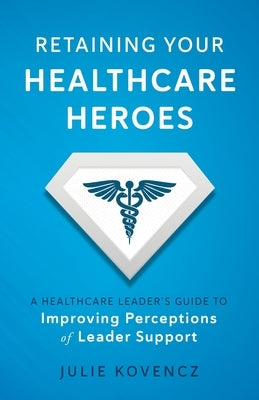 Retaining Your Healthcare Heroes: A Healthcare Leader's Guide to Improving Perceptions of Leader Support by Kovencz, Julie