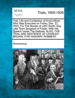 Trial, Life and Confession of Amos Miner, Who Was Executed on Friday, Dec. 27, 1833, for the Murder of John Smith, Esq. Late Town-Sergeant of Foster. by Anonymous