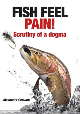 Fish Feel Pain!: Scrutiny of a Dogma by Schwab, Alexander
