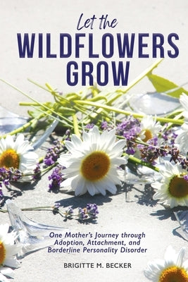 Let the Wildflowers Grow: One Mother's Journey through Adoption, Attachment, and Borderline Personality Disorder by Becker, Brigitte M.