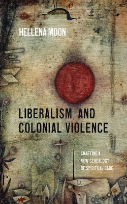 Liberalism and Colonial Violence: Charting a New Genealogy of Spiritual Care by Moon, Hellena