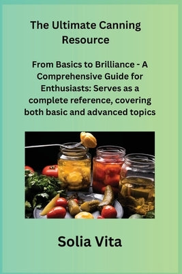 The Ultimate Canning Resource: From Basics to Brilliance - A Comprehensive Guide for Enthusiasts: Serves as a complete reference, covering both basic by Vita, Solia
