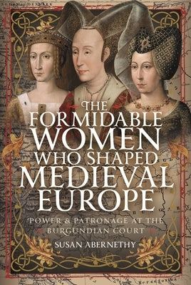 The Formidable Women Who Shaped Medieval Europe: Power and Patronage at the Burgundian Court by Abernethy, Susan