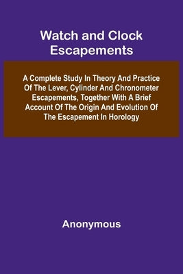 Watch And Clock Escapements; A Complete Study In Theory And Practice Of The Lever, Cylinder And Chronometer Escapements, Together With A Brief Account by Anonymous