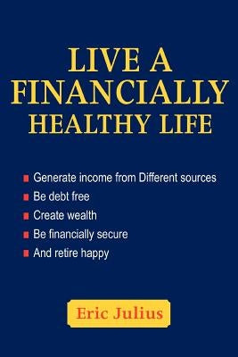 Live a Financially Healthy life: Generate income from Different sources Be debt free Create wealth Be financially secure And retire happy by Julius, Eric
