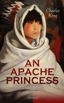 AN APACHE PRINCESS (Illustrated): Western Classic - A Tale of the Indian Frontier (From the Renowned Author A Daughter of the Sioux, The Colonel's Dau by King, Charles