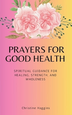 Prayers for Good Health: Spiritual Guidance for Healing, Strength, and Wholeness by Haggins, Christine
