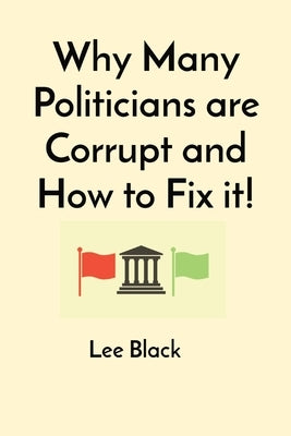 Why Many Politicians are Corrupt and How to Fix it! by Black, Lee