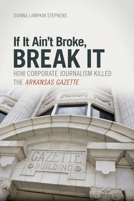 If It Ain't Broke, Break It: How Corporate Journalism Killed the Arkansas Gazette by Stephens, Donna Lampkin