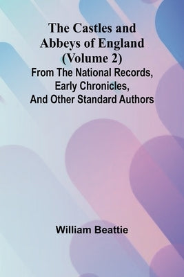 The Castles and Abbeys of England (Volume 2); From the national records, early chronicles, and other standard authors by Beattie, William