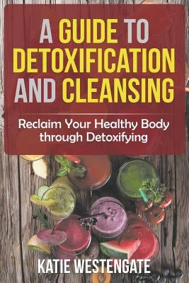 A Guide to Detoxification and Cleansing: Reclaim Your Healthy Body through Detoxifying by Westengate, Katie