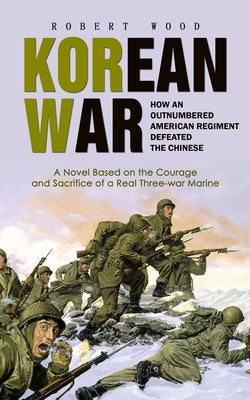 Korean War: How an Outnumbered American Regiment Defeated the Chinese (A Novel Based on the Courage and Sacrifice of a Real Three-war Marine) by Wood, Robert