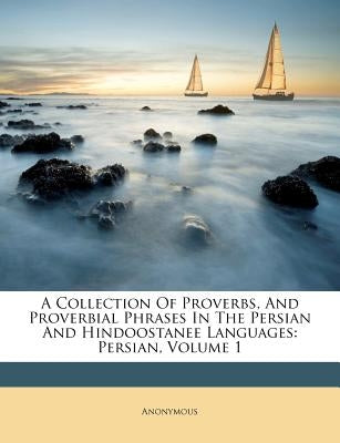 A Collection of Proverbs, and Proverbial Phrases in the Persian and Hindoostanee Languages: Persian, Volume 1 by Anonymous
