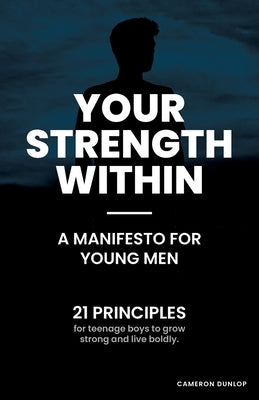 Your Strength Within - A Manifesto for Young Men: 21 Principles for Teenage Boys to Grow Strong and Live Boldly. by Dunlop, Cameron