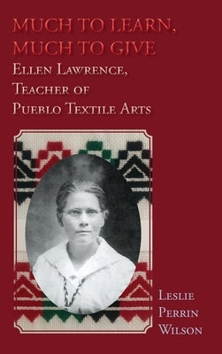 Much to Learn, Much to Give: Ellen Lawrence, Teacher of Pueblo Textile Arts (Hardcover) by Wilson, Leslie Perrin