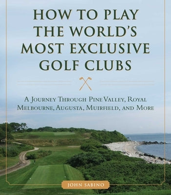 How to Play the World's Most Exclusive Golf Clubs: A Journey Through Pine Valley, Royal Melbourne, Augusta, Muirfield, and More by Sabino, John