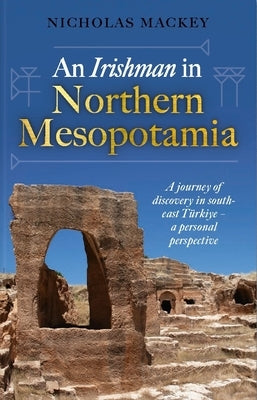 An Irishman in Northern Mesopotamia: A Journey of Discovery in South-East T?rkiye - A Personal Perspective by Mackey, Nicholas