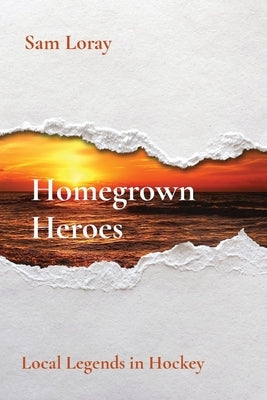 Homegrown Heroes: Local Legends in Hockey by Loray, Sam
