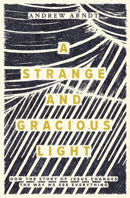 A Strange and Gracious Light: How the Story of Jesus Changes the Way We See Everything by Arndt, Andrew