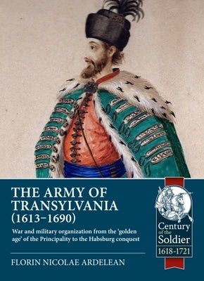The Army of Transylvania (1613-1690): War and Military Organization from the 'Golden Age' of the Principality to the Habsburg Conquest by Ardelean, Florin Nicolae