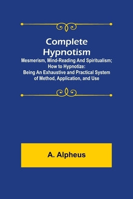 Complete Hypnotism: Mesmerism, Mind-Reading and Spiritualism; How to Hypnotize: Being an Exhaustive and Practical System of Method, Application, and U by Alpheus, A.