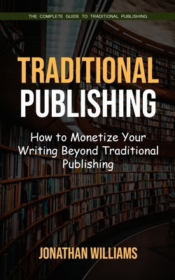 Traditional Publishing: The Complete Guide to Traditional Publishing (How to Monetize Your Writing Beyond Traditional Publishing) by Williams, Jonathan