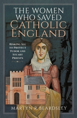 The Women Who Saved Catholic England: Risking All to Protect Tudor and Stuart Priests by Beardsley, Martyn R.
