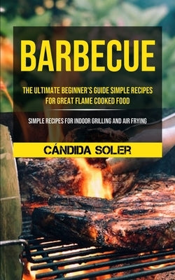 Barbecue: The Ultimate Beginner's Guide Simple Recipes For Great Flame Cooked Food (Simple Recipes For Indoor Grilling And Air Frying) by Soler, CÃ¡ndida
