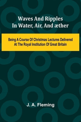 Waves And Ripples In Water, Air, And ther: Being A Course Of Christmas Lectures Delivered At The Royal Institution Of Great Britain by A. Fleming, J.