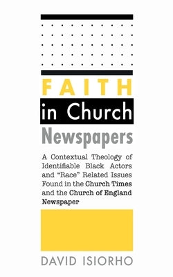 Faith in Church Newspapers: A Contextual Theology of Identifiable Black Actors and Race Related Issues Found in the Church Times and the Church of Eng by Isiorho, David