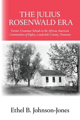 The Julius Rosenwald Era: Former Grammar Schools in the African American Communities of Ripley, Lauderdale County, Tennessee by Johnson-Jones, Ethel B.