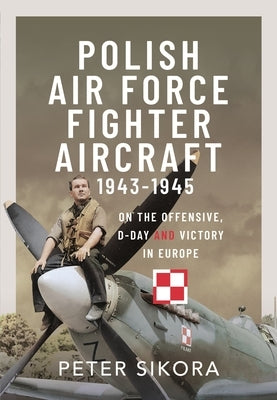 Polish Air Force Fighter Aircraft, 1943-1945: On the Offensive, D-Day and Victory in Europe by Sikora, Peter