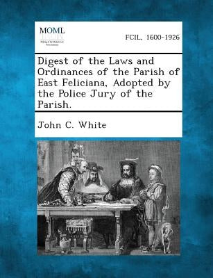 Digest of the Laws and Ordinances of the Parish of East Feliciana, Adopted by the Police Jury of the Parish. by White, John C.