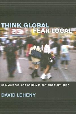 Think Global, Fear Local: Sex, Violence, and Anxiety in Contemporary Japan by Leheny, David