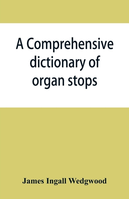 A comprehensive dictionary of organ stops: English and foreign, ancient and modern, practical, theoretical, historical, aesthetic, etymological, phone by Ingall Wedgwood, James