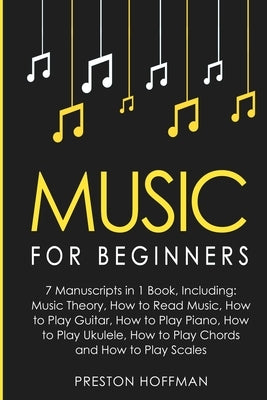 Music: For Beginners - 7 Manuscripts in 1 Book, Including: Music Theory, How to Read Music, Play Guitar, Play Piano, Play Ukulele, Play Chords and Pla by Hoffman, Preston